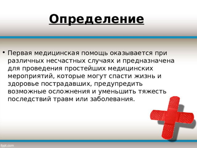 Определение  Первая медицинская помощь оказывается при различных несчастных случаях и предназначена для проведения простейших медицинских мероприятий, которые могут спасти жизнь и здоровье пострадавших, предупредить возможные осложнения и уменьшить тяжесть последствий травм или заболевания.   
