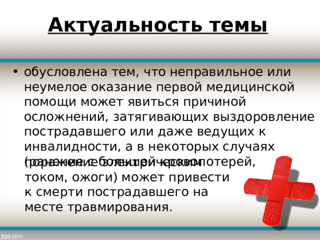 Актуальность темы обусловлена тем, что неправильное или неумелое оказание первой медицинской помощи может явиться причиной осложнений, затягивающих выздоровление пострадавшего или даже ведущих к инвалидности, а в некоторых случаях (ранение с большей кровопотерей, поражение электрическим током, ожоги) может привести к смерти пострадавшего на месте травмирования. 