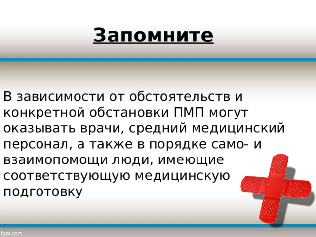 Запомните В зависимости от обстоятельств и конкретной обстановки ПМП могут оказывать врачи, средний медицинский персонал, а также в порядке само- и взаимопомощи люди, имеющие соответствующую медицинскую подготовку 