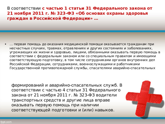 В соответствии с частью 1 статьи 31 Федерального закона от 21 ноября 2011 г. № 323-ФЗ «Об основах охраны здоровья граждан в Российской Федерации» … … первая помощь до оказания медицинской помощи оказывается гражданам при несчастных случаях, травмах, отравлениях и других состояниях и заболеваниях, угрожающих их жизни и здоровью, лицами, обязанными оказывать первую помощь в соответствии с федеральным законом или со специальным правилом и имеющими соответствующую подготовку, в том числе сотрудниками органов внутренних дел Российской Федерации, сотрудниками, военнослужащими и работниками Государственной противопожарной службы, спасателями аварийно-спасательных формирований и аварийно-спасательных служб. В соответствии с частью 4 статьи 31 Федерального закона от 21 ноября 2011 г. № 323-ФЗ водители транспортных средств и другие лица вправе оказывать первую помощь при наличии соответствующей подготовки и (или) навыков. 