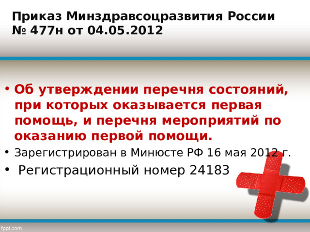 Приказ Минздравсоцразвития России № 477н от 04.05.2012 Об утверждении перечня состояний, при которых оказывается первая помощь, и перечня мероприятий по оказанию первой помощи. Зарегистрирован в Минюсте РФ 16 мая 2012 г.  Регистрационный номер 24183  