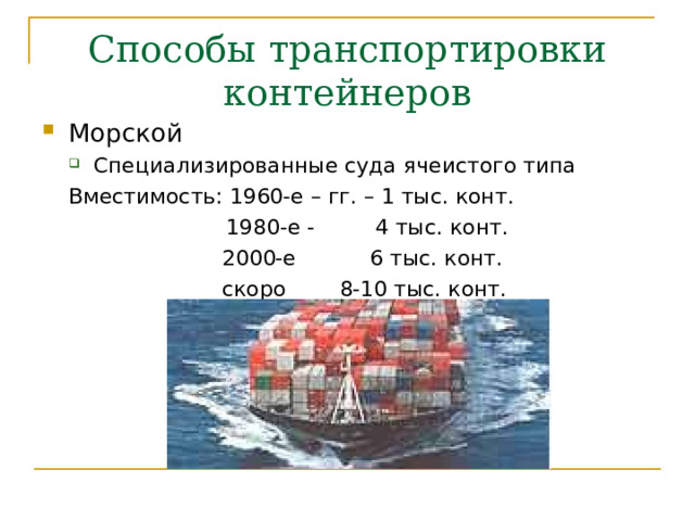 Способы транспортировки контейнеров Морской Специализированные суда ячеистого типа Специализированные суда ячеистого типа Вместимость: 1960-е – гг. – 1 тыс. конт.    1980-е - 4 тыс. конт.     2000-е 6 тыс. конт.     скоро 8-10 тыс. конт. Вместимость: 1960-е – гг. – 1 тыс. конт.    1980-е - 4 тыс. конт.     2000-е 6 тыс. конт.     скоро 8-10 тыс. конт.       