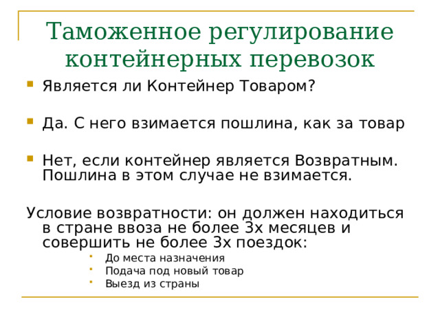 Таможенное регулирование контейнерных перевозок Является ли Контейнер Товаром?  Да. С него взимается пошлина, как за товар  Нет, если контейнер является Возвратным. Пошлина в этом случае не взимается.  Условие возвратности: он должен находиться в стране ввоза не более 3х месяцев и совершить не более 3х поездок: До места назначения Подача под новый товар Выезд из страны До места назначения Подача под новый товар Выезд из страны До места назначения Подача под новый товар Выезд из страны До места назначения Подача под новый товар Выезд из страны До места назначения Подача под новый товар Выезд из страны 