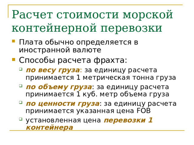 Расчет стоимости морской контейнерной перевозки Плата обычно определяется в иностранной валюте Способы расчета фрахта: по весу груза : за единицу расчета принимается 1 метрическая тонна груза по объему груза : за единицу расчета принимается 1 куб. метр объема груза по ценности груза : за единицу расчета принимается указанная цена FOB установленная цена перевозки 1 контейнера по весу груза : за единицу расчета принимается 1 метрическая тонна груза по объему груза : за единицу расчета принимается 1 куб. метр объема груза по ценности груза : за единицу расчета принимается указанная цена FOB установленная цена перевозки 1 контейнера 