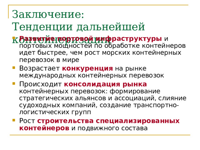 Заключение:  Тенденции дальнейшей контейнеризации Развитие портовой инфраструктуры  и портовых мощностей по обработке контейнеров идет быстрее, чем рост морских контейнерных перевозок в мире Возрастает конкуренция  на рынке международных контейнерных перевозок Происходит консолидация рынка  контейнерных перевозок: формирование стратегических альянсов и ассоциаций, слияние судоходных компаний, создание транспортно-логистических групп Рост строительства специализированных контейнеров  и подвижного состава 
