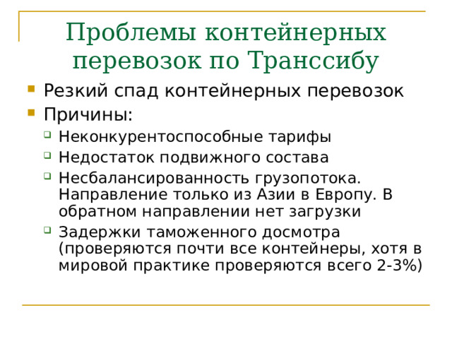 Проблемы контейнерных перевозок по Транссибу Резкий спад контейнерных перевозок Причины: Неконкурентоспособные тарифы Недостаток подвижного состава Несбалансированность грузопотока. Направление только из Азии в Европу. В обратном направлении нет загрузки Задержки таможенного досмотра (проверяются почти все контейнеры, хотя в мировой практике проверяются всего 2-3%)  Неконкурентоспособные тарифы Недостаток подвижного состава Несбалансированность грузопотока. Направление только из Азии в Европу. В обратном направлении нет загрузки Задержки таможенного досмотра (проверяются почти все контейнеры, хотя в мировой практике проверяются всего 2-3%)  