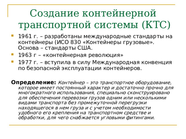 Создание контейнерной  транспортной системы (КТС) 1961 г. – разработаны международные стандарты на контейнеры (ИСО 830 «Контейнеры грузовые». Основа – стандарты США. 1963 г – «контейнерная революция» 1977 г. – вступила в силу Международная конвенция по безопасной эксплуатации контейнеров. Определение:  Контейнер – это транспортное оборудование, которое имеет постоянный характер и достаточно прочно для многократного использования, специально сконструировано для обеспечения перевозки грузов одним или несколькими видами транспорта без промежуточной перегрузки находящегося в нем груза и с учетом необходимости удобного его крепления на транспортном средстве и обработки, для чего снабжается угловыми фитингами.  