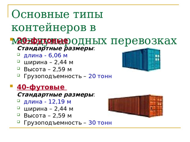 Основные типы контейнеров в международных перевозках 20-футовые Стандартные размеры : Стандартные размеры : длина - 6,06 м ширина – 2,44 м Высота – 2,59 м Грузоподъемность – 20 тонн  длина - 6,06 м ширина – 2,44 м Высота – 2,59 м Грузоподъемность – 20 тонн  40-футовые Стандартные размеры : Стандартные размеры : длина - 12,19 м ширина – 2,44 м Высота – 2,59 м Грузоподъемность – 30 тонн длина - 12,19 м ширина – 2,44 м Высота – 2,59 м Грузоподъемность – 30 тонн 