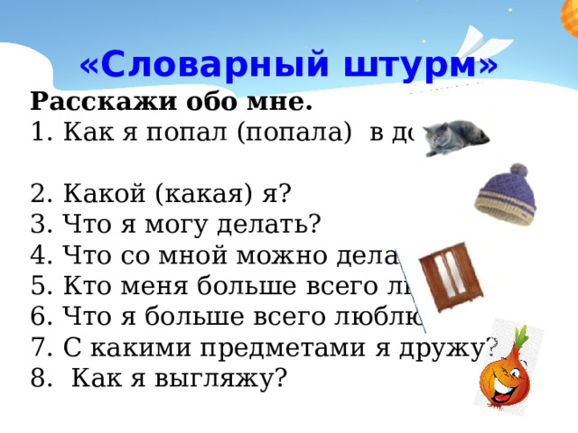 «Словарный штурм» Расскажи обо мне. 1. Как я попал (попала) в дом? 2. Какой (какая) я? 3. Что я могу делать? 4. Что со мной можно делать? 5. Кто меня больше всего любит? 6. Что я больше всего люблю? 7. С какими предметами я дружу? 8. Как я выгляжу? 