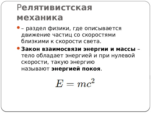 Р елятивистская механика   – раздел физики, где описывается движение частиц со скоростями близкими к скорости света. Закон взаимосвязи энергии и массы  – тело обладает энергией и при нулевой скорости, такую энергию называют  энергией покоя . 