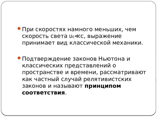 При скоростях намного меньших, чем скорость света υ c ≪c, выражение принимает вид классической механики. Подтверждение законов Ньютона и классических представлений о пространстве и времени, рассматривают как частный случай релятивистских законов и называют  принципом соответствия . 