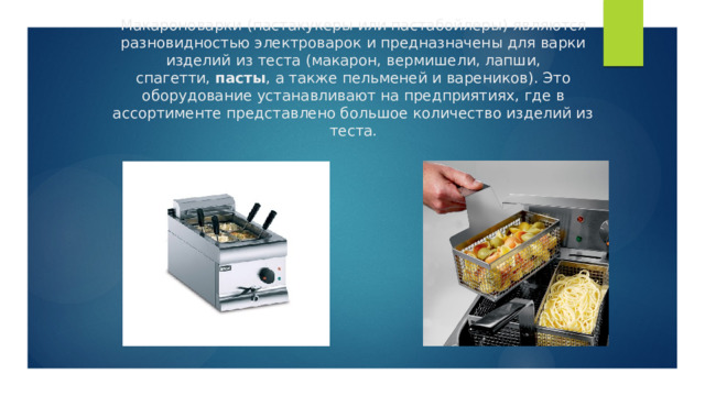 Макароноварки (пастакукеры или пастабойлеры) являются разновидностью электроварок и предназначены для варки изделий из теста (макарон, вермишели, лапши, спагетти,  пасты , а также пельменей и вареников). Это оборудование устанавливают на предприятиях, где в ассортименте представлено большое количество изделий из теста. 