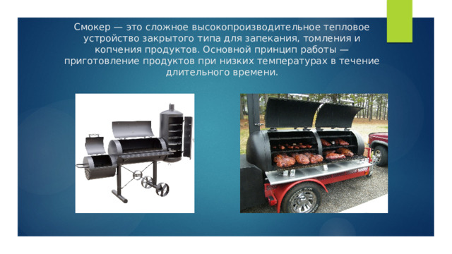 Смокер — это сложное высокопроизводительное тепловое устройство закрытого типа для запекания, томления и копчения продуктов. Основной принцип работы — приготовление продуктов при низких температурах в течение длительного времени. 