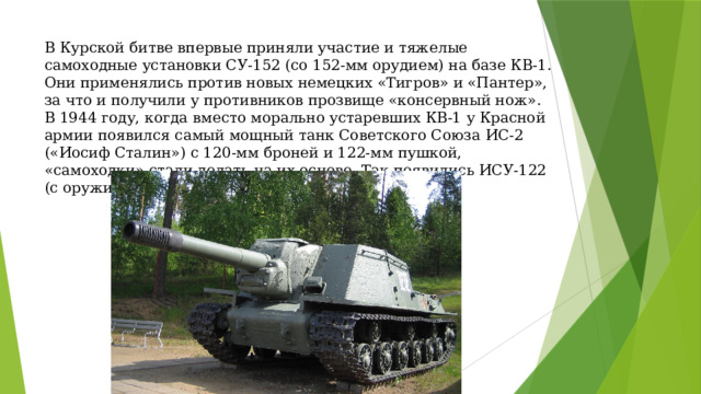 В Курской битве впервые приняли участие и тяжелые самоходные установки СУ-152 (со 152-мм орудием) на базе КВ-1. Они применялись против новых немецких «Тигров» и «Пантер», за что и получили у противников прозвище «консервный нож». В 1944 году, когда вместо морально устаревших КВ-1 у Красной армии появился самый мощный танк Советского Союза ИС-2 («Иосиф Сталин») с 120-мм броней и 122-мм пушкой, «самоходки» стали делать на их основе. Так появились ИСУ-122 (с оружием калибра 122-мм) и ИСУ-152 (152-мм).  