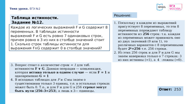 Тема урока. ЕГЭ №2 Решение: Таблица истинности. Задание №12. Поскольку в каждом из выражений присутствует 8 переменных, то эти 8 переменных порождают таблицу истинности из 256 строк: т.к. каждая из переменных может принимать оно из двух значений (0 или 1), то различных вариантов с 8 переменными будет 2 8 =256 т.е. 256 строки. Из этих 256 строк и для F и для G мы знаем наверняка только о 7 строках: 3 из них истинны (=1), а 4 -ложны (=0). Каждое из логических выражений F и G содержит 8 переменных. В таблицах истинности выражений F и G есть ровно 7 одинаковых строк, причем ровно в 3 из них в столбце значений  стоит 1. Сколько строк таблицы истинности для выражения F∧G содержит 0 в столбце  значений? Вопрос стоит о количестве строк = 1 для таб. истинности F ∨ G . Данная операция — коньюнкция, которая истина только в одном случае — если F = 1 и одновременно G = 1 В исходных таблицах для F и G мы знаем о существовании только 3 единиц, т.е. в остальных строках может быть 0. Т.о., и для F и для G в 256 строке могут быть нули ( 256-3=253 ), а лишь в 3— единицы. Ответ: 253 