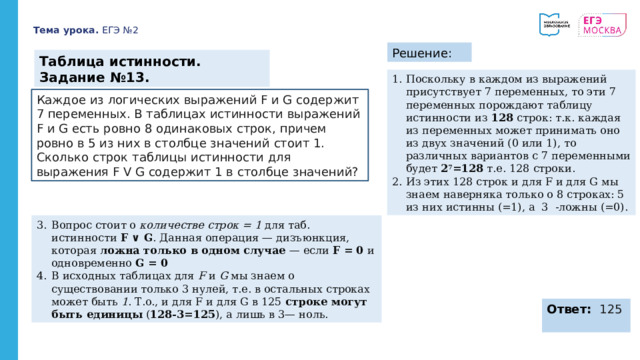 Тема урока. ЕГЭ №2 Решение: Таблица истинности. Задание №13. Поскольку в каждом из выражений присутствует 7 переменных, то эти 7 переменных порождают таблицу истинности из 128 строк: т.к. каждая из переменных может принимать оно из двух значений (0 или 1), то различных вариантов с 7 переменными будет 2 7 =128 т.е. 128 строки. Из этих 128 строк и для F и для G мы знаем наверняка только о 8 строках: 5 из них истинны (=1), а 3 -ложны (=0). Каждое из логических выражений F и G содержит 7 переменных. В таблицах истинности  выражений F и G есть ровно 8 одинаковых строк, причем ровно в 5 из них в столбце значений  стоит 1. Сколько строк таблицы истинности для выражения F V G содержит 1 в столбце  значений? Вопрос стоит о количестве строк = 1 для таб. истинности F ∨ G . Данная операция — дизъюнкция, которая ложна только в одном случае — если F = 0 и одновременно G = 0 В исходных таблицах для F и G мы знаем о существовании только 3 нулей, т.е. в остальных строках может быть 1 . Т.о., и для F и для G в 125 строке могут быть единицы ( 128-3=125 ), а лишь в 3— ноль. Ответ: 125 