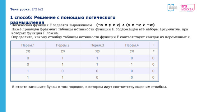 Тема урока. ЕГЭ №2 1 способ: Решение с помощью логического размышления Логическая функция F задается выражением (¬x ∨ y ∨ z) ∧ (x ∨ ¬z ∨ ¬w) Ниже приведен фрагмент таблицы истинности функции F, содержащей все наборы аргументов, при которых функция F ложна. Определите, какому столбцу таблицы истинности функции F соответствует каждая из переменных x, y, z, w. В ответе запишите буквы в том порядке, в котором идут соответствующие им столбцы. 