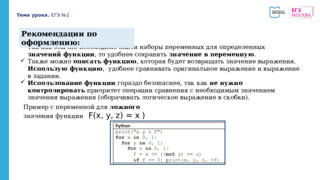 Тема урока. ЕГЭ №2 Рекомендации по оформлению: Так как обычно необходимо найти наборы переменных для определенных значений функции , то удобнее сохранить значение в переменную . Также можно описать функцию , которая будет возвращать значение выражения. Использую функцию , удобнее сравнивать оригинальное выражение и выражение в задании. Использование функции гораздо безопаснее, так как не нужно  контролировать приоритет операции сравнения с необходимым значением значения выражения (оборачивать логическое выражение в скобки). Пример с переменной для ложного значения функции F(x, y, z) = x ) 