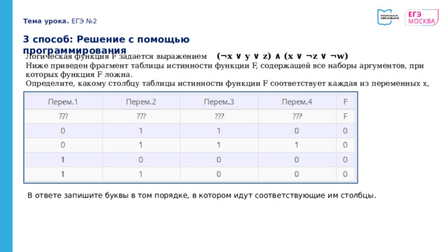 Тема урока. ЕГЭ №2 3 способ: Решение с помощью программирования Логическая функция F задается выражением (¬x ∨ y ∨ z) ∧ (x ∨ ¬z ∨ ¬w) Ниже приведен фрагмент таблицы истинности функции F, содержащей все наборы аргументов, при которых функция F ложна. Определите, какому столбцу таблицы истинности функции F соответствует каждая из переменных x, y, z, w. В ответе запишите буквы в том порядке, в котором идут соответствующие им столбцы. 