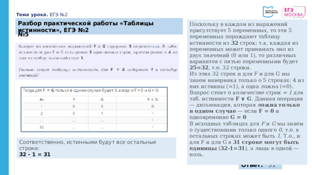 Тема урока. ЕГЭ №2 Разбор практической работы «Таблицы истинности», ЕГЭ №2 Поскольку в каждом из выражений присутствует 5 переменных, то эти 5 переменных порождают таблицу истинности из 32 строк: т.к. каждая из переменных может принимать оно из двух значений (0 или 1), то различных вариантов с пятью переменными будет 25=32 , т.е. 32 строки. Из этих 32 строк и для F и для G мы знаем наверняка только о 5 строках: 4 из них истинны (=1), а одна ложна (=0). Вопрос стоит о количестве строк = 1 для таб. истинности F ∨ G . Данная операция — дизъюнкция, которая ложна только в одном случае — если F = 0 и одновременно G = 0 В исходных таблицах для F и G мы знаем о существовании только одного 0 , т.е. в остальных строках может быть 1 . Т.о., и для F и для G в 31 строке могут быть единицы ( 32-1=31 ), а лишь в одной — ноль. № 5 Соответственно, истинными будут все остальные строки: 32 - 1 = 31 Ответ:   31 