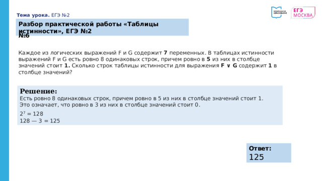 Тема урока. ЕГЭ №2 Разбор практической работы «Таблицы истинности», ЕГЭ №2 № 6 Каждое из логических выражений F и G содержит 7 переменных. В таблицах истинности выражений F и G есть ровно 8 одинаковых строк, причем ровно в 5 из них в столбце значений стоит 1. Сколько строк таблицы истинности для выражения F ∨ G содержит 1 в столбце значений? Решение: Есть ровно 8 одинаковых строк, причем ровно в 5 из них в столбце значений стоит 1. Это означает, что ровно в 3 из них в столбце значений стоит 0. 2 7  = 128 128 — 3 = 125 Ответ:   125 