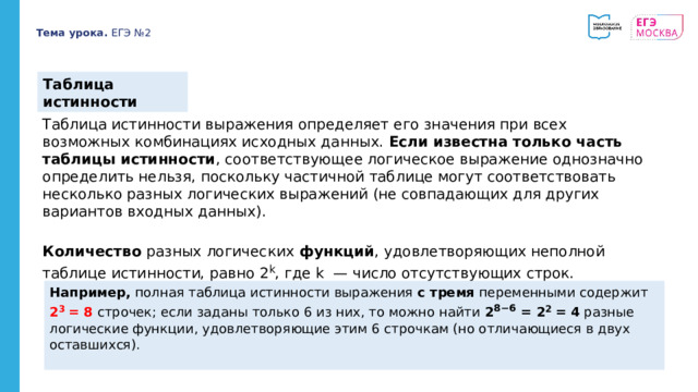 Тема урока. ЕГЭ №2 Таблица истинности Таблица истинности выражения определяет его значения при всех возможных комбинациях исходных данных. Если известна только часть таблицы истинности , соответствующее логическое выражение однозначно определить нельзя, поскольку частичной таблице могут соответствовать несколько разных логических выражений (не совпадающих для других вариантов входных данных). Количество разных логических функций , удовлетворяющих неполной таблице истинности, равно 2 k , где k — число отсутствующих строк.   Например, полная таблица истинности выражения с тремя переменными содержит 2 3 = 8 строчек; если заданы только 6 из них, то можно найти 2 8−6 = 2 2 = 4 разные логические функции, удовлетворяющие этим 6 строчкам (но отличающиеся в двух оставшихся). 