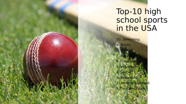 Top-10 high school sports in the USA 10. Swimming 9. Tennis 8. Softball 7. Baseball 6. Cross-country 5. Volleyball 4. Soccer 3. Basketball 2. American football 1.Track and field 