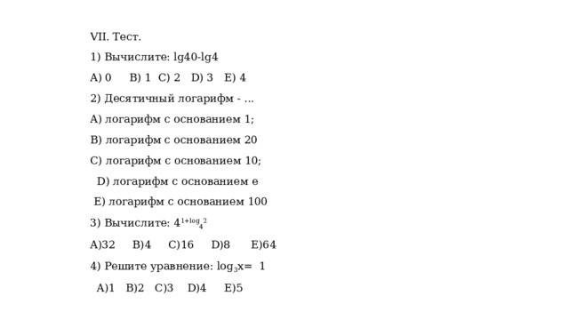 VІІ. Тест. 1) Вычислите: lg40-lg4 A) 0 B) 1 C) 2 D) 3 E) 4 2) Десятичный логарифм - ... A) логарифм с основанием 1; B) логарифм с основанием 20 C) логарифм с основанием 10;  D) логарифм с основанием е  E) логарифм с основанием 100 3) Вычислите: 4 1+log 4 2 A)32 B)4 C)16 D)8 E)64 4) Решите уравнение: log 3 x= 1  A)1 B)2 C)3 D)4 E)5 