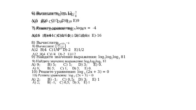   6) Вычислите: log 2 12 - A)5 B)6 C)7 D)8 E)9 7) Решите уравнение: log 2 x = -4 A)16 B)-64 C)1/64 D)1/16 E)-16 8) Вычислите: A)2 B)4 C)1/4 D)-2 E)1/2 9) Найдите значение выражения: log 2 log 2 log 3 81 А) 9;  В) 5; С) 1; D) 3; Е) 0. 10) Решите уравнение: log 3 (2х + 3) = 0 А) 2;  В) -1; С) 0,5; D) 3; Е) 1 