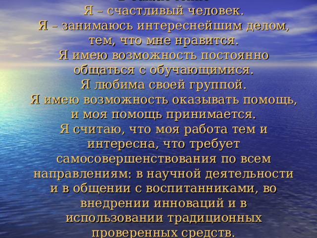 В заключение  Я – счастливый человек.  Я – занимаюсь интереснейшим делом, тем, что мне нравится.  Я имею возможность постоянно общаться с обучающимися.  Я любима своей группой.  Я имею возможность оказывать помощь, и моя помощь принимается.  Я считаю, что моя работа тем и интересна, что требует самосовершенствования по всем направлениям: в научной деятельности и в общении с воспитанниками, во внедрении инноваций и в использовании традиционных проверенных средств. 