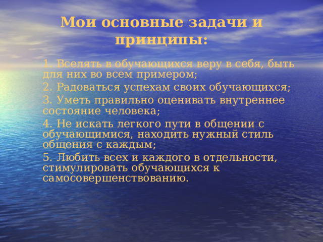 Мои основные задачи и принципы:   1. Вселять в обучающихся веру в себя, быть для них во всем примером; 2. Радоваться успехам своих обучающихся; 3. Уметь правильно оценивать внутреннее состояние человека; 4. Не искать легкого пути в общении с обучающимися, находить нужный стиль общения с каждым; 5. Любить всех и каждого в отдельности, стимулировать обучающихся к самосовершенствованию. 