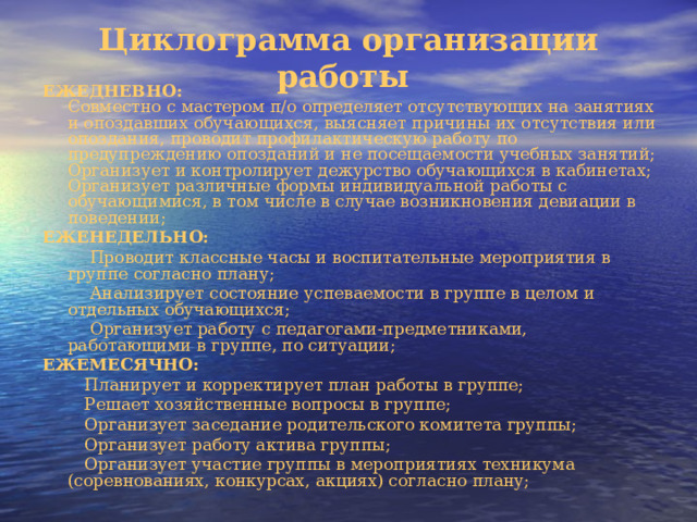 Циклограмма организации работы   ЕЖЕДНЕВНО:  Совместно с мастером п/о определяет отсутствующих на занятиях и опоздавших обучающихся, выясняет причины их отсутствия или опоздания, проводит профилактическую работу по предупреждению опозданий и не посещаемости учебных занятий;  Организует и контролирует дежурство обучающихся в кабинетах;  Организует различные формы индивидуальной работы с обучающимися, в том числе в случае возникновения девиации в поведении; ЕЖЕНЕДЕЛЬНО:  Проводит классные часы и воспитательные мероприятия в группе согласно плану;  Анализирует состояние успеваемости в группе в целом и отдельных обучающихся;  Организует работу с педагогами-предметниками, работающими в группе, по ситуации; ЕЖЕМЕСЯЧНО:  Планирует и корректирует план работы в группе;  Решает хозяйственные вопросы в группе;  Организует заседание родительского комитета группы;  Организует работу актива группы;  Организует участие группы в мероприятиях техникума (соревнованиях, конкурсах, акциях) согласно плану; 