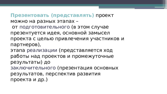 Презентовать (представлять) проект можно на разных этапах –  от подготовительного (в этом случае презентуется идея, основной замысел проекта с целью привлечения участников и партнеров),  этапа реализации (представляется ход работы над проектов и промежуточные результаты) до  заключительного (презентация основных результатов, перспектив развития  проекта и др.) 