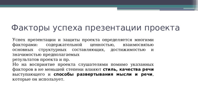 Факторы успеха презентации проекта Успех презентации и защиты проекта определяется многими факторами: содержательной ценностью, взаимосвязью основных структурных составляющих, достижимостью и значимостью предполагаемых результатов проекта и пр. Но на восприятие проекта слушателями помимо указанных факторов в не меньшей степени влияют стиль, качества речи выступающего и способы развертывания мысли и речи , которые он использует. 