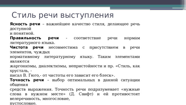 Стиль речи выступления Ясность речи – важнейшее качество стиля, делающее речь доступной и понятной. Правильность речи - соответствие речи нормам литературного языка. Чистота речи несовместима с присутствием в речи элементов, чуждых нормативному литературному языку. Таким элементами являются жаргонизмы, диалектизмы, непристойности и пр. «Стиль, как хрусталь, - писал В. Гюго,- от чистоты его зависит его блеск». Точность речи – выбор оптимальных в данной ситуации общения средств выражения. Точность речи подразумевает «нужные слова в нужном месте» (Д. Свифт) и ей противостоят велеречивость, многословие, пустословие. Богатство речи определяется наличием в речи словесного разнообразия. Логичность речи обеспечивается последовательностью, обоснованностью и непротиворечивостью изложения. 