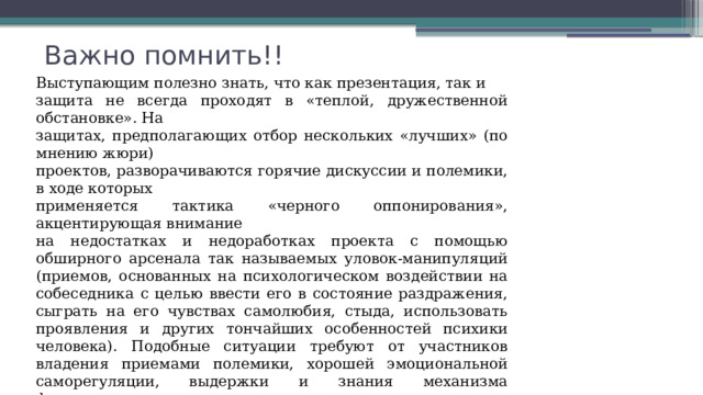 Важно помнить!! Выступающим полезно знать, что как презентация, так и защита не всегда проходят в «теплой, дружественной обстановке». На защитах, предполагающих отбор нескольких «лучших» (по мнению жюри) проектов, разворачиваются горячие дискуссии и полемики, в ходе которых применяется тактика «черного оппонирования», акцентирующая внимание на недостатках и недоработках проекта с помощью обширного арсенала так называемых уловок-манипуляций (приемов, основанных на психологическом воздействии на собеседника с целью ввести его в состояние раздражения, сыграть на его чувствах самолюбия, стыда, использовать проявления и других тончайших особенностей психики человека). Подобные ситуации требуют от участников владения приемами полемики, хорошей эмоциональной саморегуляции, выдержки и знания механизма функционирования психологических уловок - манипуляций 