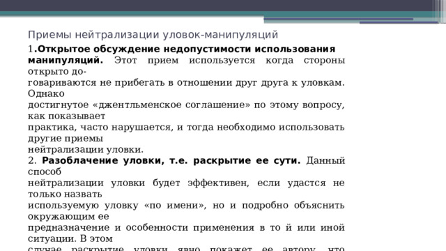 Приемы нейтрализации уловок-манипуляций 1 .Открытое обсуждение недопустимости использования манипуляций. Этот прием используется когда стороны открыто до- говариваются не прибегать в отношении друг друга к уловкам. Однако достигнутое «джентльменское соглашение» по этому вопросу, как показывает практика, часто нарушается, и тогда необходимо использовать другие приемы нейтрализации уловки. 2. Разоблачение уловки, т.е. раскрытие ее сути. Данный способ нейтрализации уловки будет эффективен, если удастся не только назвать используемую уловку «по имени», но и подробно объяснить окружающим ее предназначение и особенности применения в то й или иной ситуации. В этом случае раскрытие уловки явно покажет ее автору, что противоположная сторона также вооружена знанием этих уловок и способна публично раскрывать их суть и в дальнейшем. В такой ситуации, когда инициатор уловки разоблачается, обычно обе стороны, убедившись, что подловить друг друга уловкой и остаться при этом незамеченным уже не удастся, редко идут на повторное использование непозволительных приемов. 