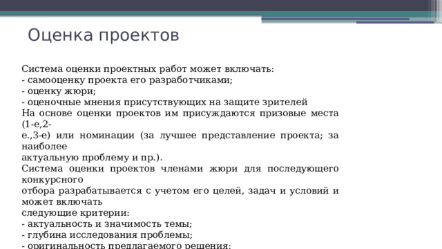 Оценка проектов  Система оценки проектных работ может включать: - самооценку проекта его разработчиками; - оценку жюри; - оценочные мнения присутствующих на защите зрителей На основе оценки проектов им присуждаются призовые места (1-е,2- е.,3-е) или номинации (за лучшее представление проекта; за наиболее актуальную проблему и пр.). Система оценки проектов членами жюри для последующего конкурсного отбора разрабатывается с учетом его целей, задач и условий и может включать следующие критерии: - актуальность и значимость темы; - глубина исследования проблемы; - оригинальность предлагаемого решения; - достижимость результатов и их социальная значимость; - оптимальность соотношения требуемых ресурсов и результатов и т.п. 