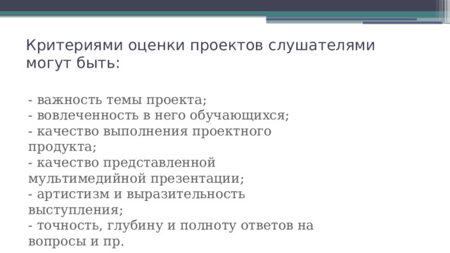 Критериями оценки проектов слушателями могут быть:   - важность темы проекта; - вовлеченность в него обучающихся; - качество выполнения проектного продукта; - качество представленной мультимедийной презентации; - артистизм и выразительность выступления; - точность, глубину и полноту ответов на вопросы и пр. 