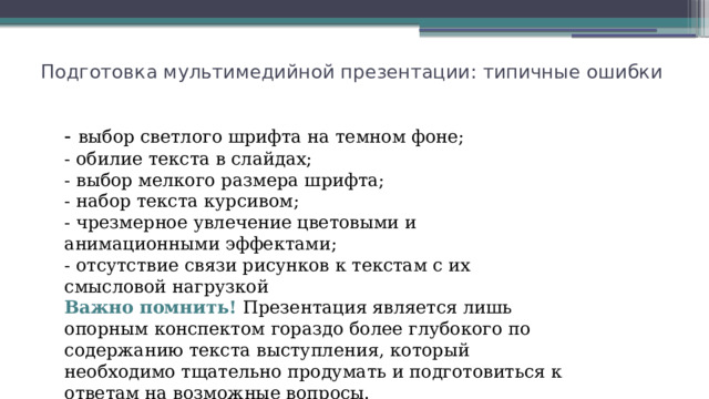 Подготовка мультимедийной презентации: типичные ошибки - выбор светлого шрифта на темном фоне; - обилие текста в слайдах; - выбор мелкого размера шрифта; - набор текста курсивом; - чрезмерное увлечение цветовыми и анимационными эффектами; - отсутствие связи рисунков к текстам с их смысловой нагрузкой Важно помнить! Презентация является лишь опорным конспектом гораздо более глубокого по содержанию текста выступления, который необходимо тщательно продумать и подготовиться к ответам на возможные вопросы. 