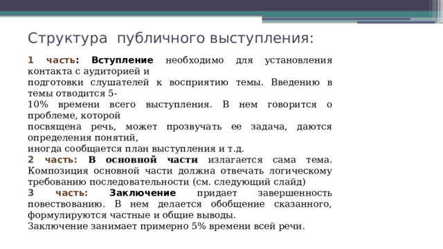 Структура публичного выступления: 1 часть : Вступление необходимо для установления контакта с аудиторией и подготовки слушателей к восприятию темы. Введению в темы отводится 5- 10% времени всего выступления. В нем говорится о проблеме, которой посвящена речь, может прозвучать ее задача, даются определения понятий, иногда сообщается план выступления и т.д. 2 часть: В  основной части излагается сама тема. Композиция основной части должна отвечать логическому требованию последовательности (см. следующий слайд) 3 часть: Заключение придает завершенность повествованию. В нем делается обобщение сказанного, формулируются частные и общие выводы. Заключение занимает примерно 5% времени всей речи. 