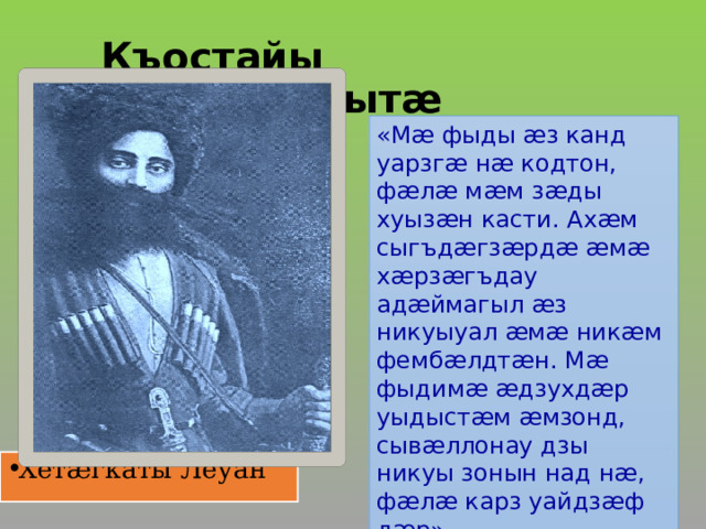 Къостайы  ныййарджытæ   «Мæ фыды æз канд уарзгæ нæ кодтон, фæлæ мæм зæды хуызæн касти. Ахæм сыгъдæгзæрдæ æмæ хæрзæгъдау адæймагыл æз никуыуал æмæ никæм фембæлдтæн. Мæ фыдимæ æдзухдæр уыдыстæм æмзонд, сывæллонау дзы никуы зонын над нæ, фæлæ карз уайдзæф дæр». Хетæгкаты Леуан  