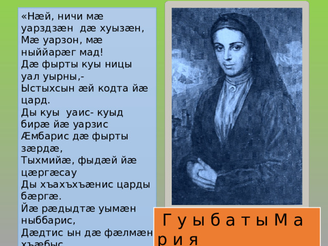 « Н æ й, ничи м æ уарздз æ н д æ хуыз æ н ,   М æ уарзон, м æ ныййар æ г мад!  Д æ фырты куы ницы уал уырны,-  Ыстыхсын æ й кодта й æ цард.  Ды куы уаис- куыд бир æ й æ уарзис  Æ мбарис д æ фырты з æ рд æ ,  Тыхмий æ , фыд æ й й æ ц æ рг æ сау  Ды хъахъхъ æ нис царды б æ рг æ .  Й æ р æ дыдт æ уым æ н ныббарис,  Д æ дтис ын д æ ф æ лм æ н хъ æ быс.  Циу цард æ н й æ амонд – з æ гъис ын,  Ф æ ндагыл- иу уаис й æ ныфс…»    Г у ы б а т ы М а р и я  