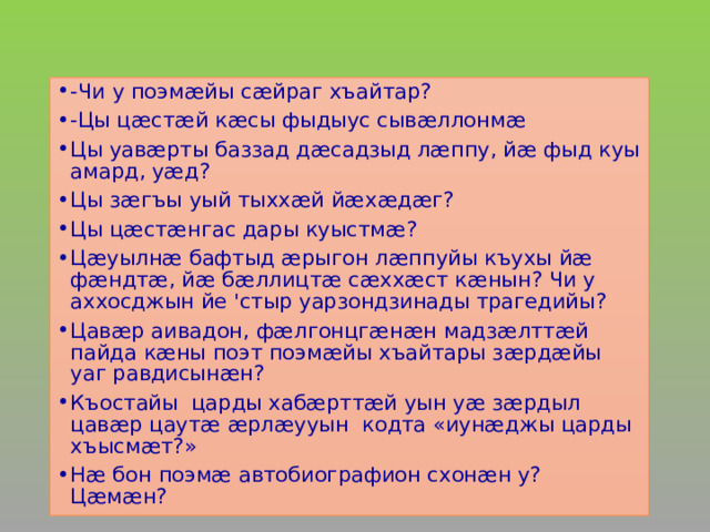 -Чи у поэмæйы сæйраг хъайтар? -Цы цæстæй кæсы фыдыус сывæллонмæ Цы уавæрты баззад дæсадзыд лæппу, йæ фыд куы амард, уæд? Цы зæгъы уый тыххæй йæхæдæг? Цы цæстæнгас дары куыстмæ? Цæуылнæ бафтыд æрыгон лæппуйы къухы йæ фæндтæ, йæ бæллицтæ сæххæст кæнын? Чи у аххосджын йе 'стыр уарзондзинады трагедийы? Цавæр аивадон, фæлгонцгæнæн мадзæлттæй пайда кæны поэт поэмæйы хъайтары зæрдæйы уаг равдисынæн? Къостайы царды хабæрттæй уын уæ зæрдыл цавæр цаутæ æрлæууын кодта «иунæджы царды хъысмæт?» Нæ бон поэмæ автобиографион схонæн у? Цæмæн? 