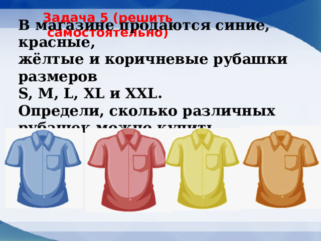 Задача 5 (решить самостоятельно) В магазине продаются синие, красные, жёлтые и коричневые рубашки размеров   S, M, L, XL и XXL.   Определи, сколько различных рубашек можно купить.   