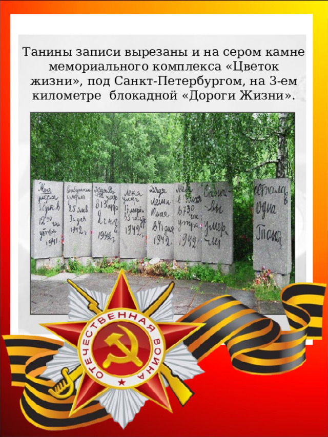 Танины записи вырезаны и на сером камне мемориального комплекса «Цветок жизни», под Санкт-Петербургом, на 3-ем километре  блокадной «Дороги Жизни». 