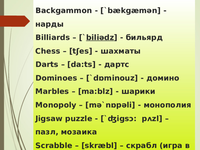 Backgammon - [`bækgæmən] - нарды  Billiards – [` biliədz ] - бильярд  Chess – [tʃes] - шахматы  Darts – [da:ts] - дартс  Dominoes – [`dɒminouz] - домино  Marbles – [ma:blz] - шарики  Monopoly – [mə`nɒpəli] - монополия  Jigsaw puzzle - [`ʤigsɔ: pʌzl] – пазл , мозаика  Scrabble – [ skr æ bl ] – скрабл (игра в слова) 