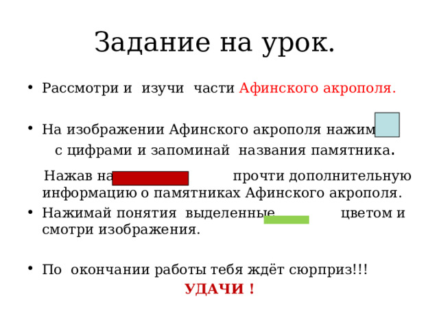 Задание на урок. Рассмотри и изучи части Афинского акрополя.  На изображении Афинского акрополя нажимай с цифрами и запоминай названия памятника .  Нажав на прочти дополнительную информацию о памятниках Афинского акрополя. Нажимай понятия выделенные цветом и смотри изображения.  По окончании работы тебя ждёт сюрприз!!! УДАЧИ ! 