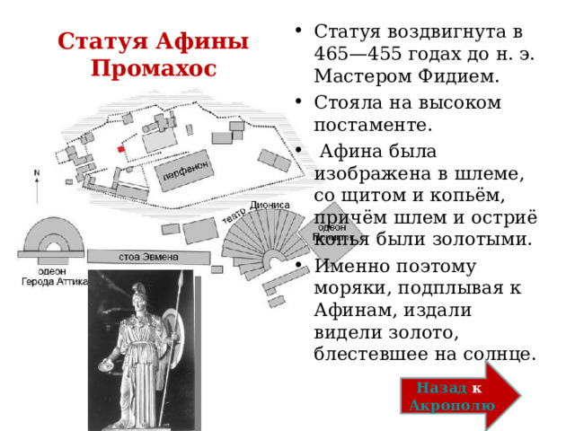 Статуя воздвигнута в 465—455 годах до н. э. Мастером Фидием. Стояла на высоком постаменте.   Афина была изображена в шлеме, со щитом и копьём, причём шлем и остриё копья были золотыми. Именно поэтому моряки, подплывая к Афинам, издали видели золото, блестевшее на солнце. Статуя Афины Промахос Назад к Акрополю 