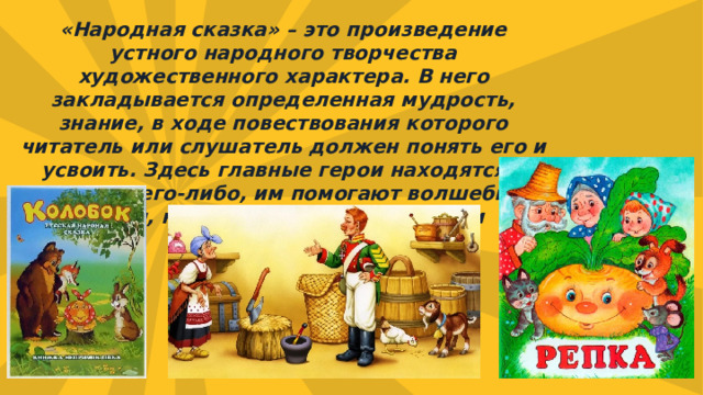 «Народная сказка» – это произведение устного народного творчества художественного характера. В него закладывается определенная мудрость, знание, в ходе повествования которого читатель или слушатель должен понять его и усвоить. Здесь главные герои находятся в поисках чего-либо, им помогают волшебные звери, наделенные человеческими качествами. 